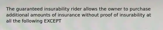 The guaranteed insurability rider allows the owner to purchase additional amounts of insurance without proof of insurability at all the following EXCEPT