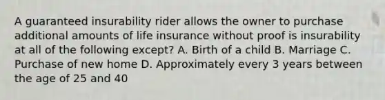 A guaranteed insurability rider allows the owner to purchase additional amounts of life insurance without proof is insurability at all of the following except? A. Birth of a child B. Marriage C. Purchase of new home D. Approximately every 3 years between the age of 25 and 40