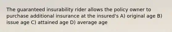 The guaranteed insurability rider allows the policy owner to purchase additional insurance at the insured's A) original age B) issue age C) attained age D) average age