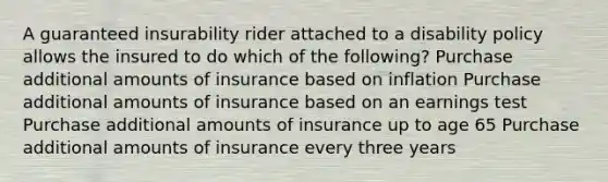 A guaranteed insurability rider attached to a disability policy allows the insured to do which of the following? Purchase additional amounts of insurance based on inflation Purchase additional amounts of insurance based on an earnings test Purchase additional amounts of insurance up to age 65 Purchase additional amounts of insurance every three years