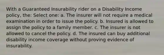 With a Guaranteed Insurability rider on a Disability Income policy, the: Select one: a. The insurer will not require a medical examination in order to issue the policy. b. Insured is allowed to assign the policy to a family member. c. The insurer is not allowed to cancel the policy. d. The insured can buy additional disability income coverage without proving evidence of insurability.