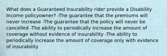 What does a Guaranteed Insurability rider provide a Disability Income policyowner? -The guarantee that the premiums will never increase -The guarantee that the policy will never be cancelled -The ability to periodically increase the amount of coverage without evidence of insurability -The ability to periodically increase the amount of coverage only with evidence of insurability