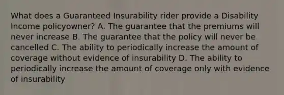 What does a Guaranteed Insurability rider provide a Disability Income policyowner? A. The guarantee that the premiums will never increase B. The guarantee that the policy will never be cancelled C. The ability to periodically increase the amount of coverage without evidence of insurability D. The ability to periodically increase the amount of coverage only with evidence of insurability