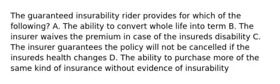 The guaranteed insurability rider provides for which of the following? A. The ability to convert whole life into term B. The insurer waives the premium in case of the insureds disability C. The insurer guarantees the policy will not be cancelled if the insureds health changes D. The ability to purchase more of the same kind of insurance without evidence of insurability