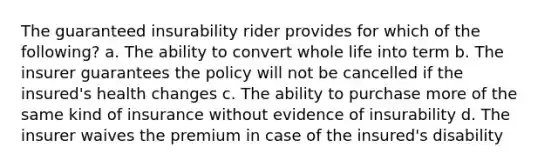 The guaranteed insurability rider provides for which of the following? a. The ability to convert whole life into term b. The insurer guarantees the policy will not be cancelled if the insured's health changes c. The ability to purchase more of the same kind of insurance without evidence of insurability d. The insurer waives the premium in case of the insured's disability