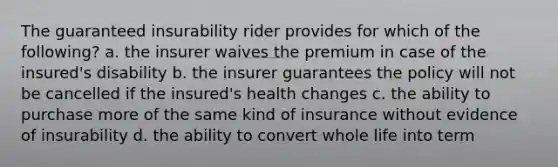 The guaranteed insurability rider provides for which of the following? a. the insurer waives the premium in case of the insured's disability b. the insurer guarantees the policy will not be cancelled if the insured's health changes c. the ability to purchase more of the same kind of insurance without evidence of insurability d. the ability to convert whole life into term