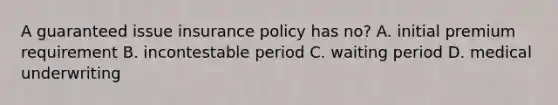 A guaranteed issue insurance policy has no? A. initial premium requirement B. incontestable period C. waiting period D. medical underwriting