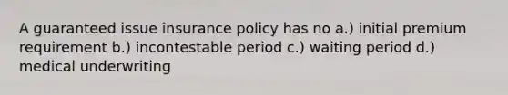 A guaranteed issue insurance policy has no a.) initial premium requirement b.) incontestable period c.) waiting period d.) medical underwriting