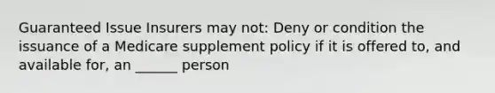 Guaranteed Issue Insurers may not: Deny or condition the issuance of a Medicare supplement policy if it is offered to, and available for, an ______ person