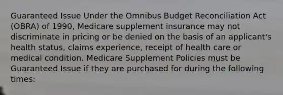 Guaranteed Issue Under the Omnibus Budget Reconciliation Act (OBRA) of 1990, Medicare supplement insurance may not discriminate in pricing or be denied on the basis of an applicant's health status, claims experience, receipt of health care or medical condition. Medicare Supplement Policies must be Guaranteed Issue if they are purchased for during the following times: