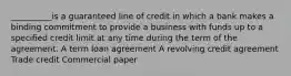 __________is a guaranteed line of credit in which a bank makes a binding commitment to provide a business with funds up to a specified credit limit at any time during the term of the agreement. A term loan agreement A revolving credit agreement Trade credit Commercial paper