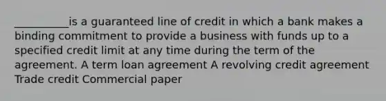 __________is a guaranteed line of credit in which a bank makes a binding commitment to provide a business with funds up to a specified credit limit at any time during the term of the agreement. A term loan agreement A revolving credit agreement Trade credit Commercial paper