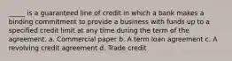 _____ is a guaranteed line of credit in which a bank makes a binding commitment to provide a business with funds up to a specified credit limit at any time during the term of the agreement. a. Commercial paper b. A term loan agreement c. A revolving credit agreement d. Trade credit