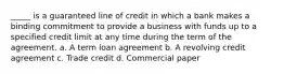 _____ is a guaranteed line of credit in which a bank makes a binding commitment to provide a business with funds up to a specified credit limit at any time during the term of the agreement. a. A term loan agreement b. A revolving credit agreement c. Trade credit d. Commercial paper