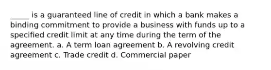 _____ is a guaranteed line of credit in which a bank makes a binding commitment to provide a business with funds up to a specified credit limit at any time during the term of the agreement. a. A term loan agreement b. A revolving credit agreement c. Trade credit d. Commercial paper