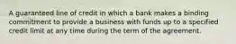 A guaranteed line of credit in which a bank makes a binding commitment to provide a business with funds up to a specified credit limit at any time during the term of the agreement.