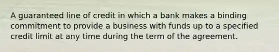 A guaranteed line of credit in which a bank makes a binding commitment to provide a business with funds up to a specified credit limit at any time during the term of the agreement.