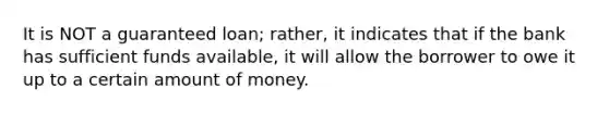 It is NOT a guaranteed loan; rather, it indicates that if the bank has sufficient funds available, it will allow the borrower to owe it up to a certain amount of money.