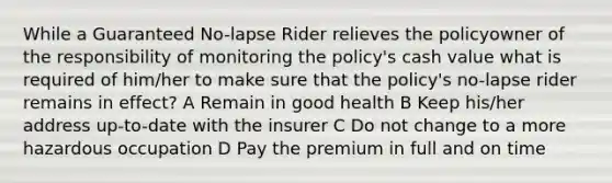 While a Guaranteed No-lapse Rider relieves the policyowner of the responsibility of monitoring the policy's cash value what is required of him/her to make sure that the policy's no-lapse rider remains in effect? A Remain in good health B Keep his/her address up-to-date with the insurer C Do not change to a more hazardous occupation D Pay the premium in full and on time