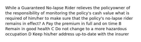 While a Guaranteed No-lapse Rider relieves the policyowner of the responsibility of monitoring the policy's cash value what is required of him/her to make sure that the policy's no-lapse rider remains in effect? A Pay the premium in full and on time B Remain in good health C Do not change to a more hazardous occupation D Keep his/her address up-to-date with the insurer