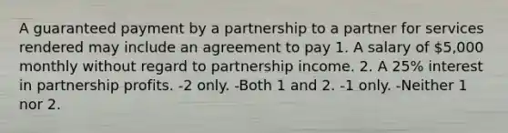 A guaranteed payment by a partnership to a partner for services rendered may include an agreement to pay 1. A salary of 5,000 monthly without regard to partnership income. 2. A 25% interest in partnership profits. -2 only. -Both 1 and 2. -1 only. -Neither 1 nor 2.