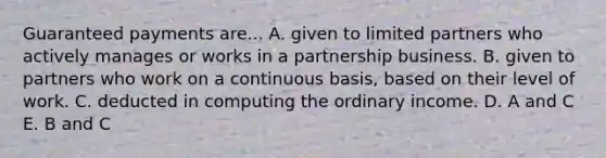 Guaranteed payments are... A. given to limited partners who actively manages or works in a partnership business. B. given to partners who work on a continuous basis, based on their level of work. C. deducted in computing the ordinary income. D. A and C E. B and C