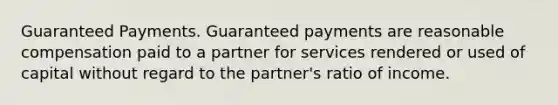 Guaranteed Payments. Guaranteed payments are reasonable compensation paid to a partner for services rendered or used of capital without regard to the partner's ratio of income.