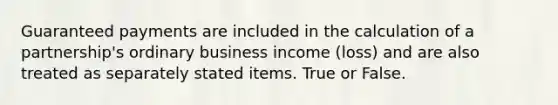 Guaranteed payments are included in the calculation of a partnership's ordinary business income (loss) and are also treated as separately stated items. True or False.