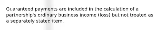 Guaranteed payments are included in the calculation of a partnership's ordinary business income (loss) but not treated as a separately stated item.