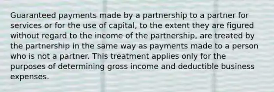 Guaranteed payments made by a partnership to a partner for services or for the use of capital, to the extent they are figured without regard to the income of the partnership, are treated by the partnership in the same way as payments made to a person who is not a partner. This treatment applies only for the purposes of determining gross income and deductible business expenses.