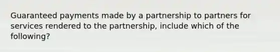 Guaranteed payments made by a partnership to partners for services rendered to the partnership, include which of the following?