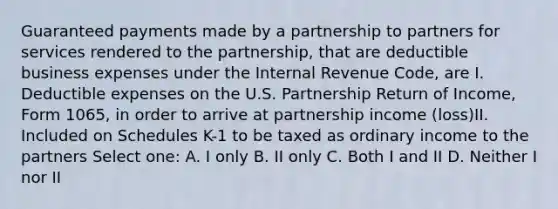 Guaranteed payments made by a partnership to partners for services rendered to the partnership, that are deductible business expenses under the Internal Revenue Code, are I. Deductible expenses on the U.S. Partnership Return of Income, Form 1065, in order to arrive at partnership income (loss)II. Included on Schedules K-1 to be taxed as ordinary income to the partners Select one: A. I only B. II only C. Both I and II D. Neither I nor II