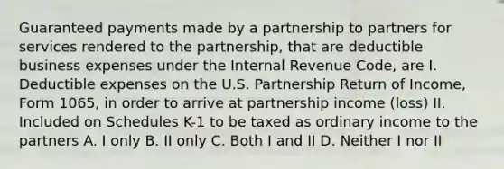 Guaranteed payments made by a partnership to partners for services rendered to the partnership, that are deductible business expenses under the Internal Revenue Code, are I. Deductible expenses on the U.S. Partnership Return of Income, Form 1065, in order to arrive at partnership income (loss) II. Included on Schedules K-1 to be taxed as ordinary income to the partners A. I only B. II only C. Both I and II D. Neither I nor II