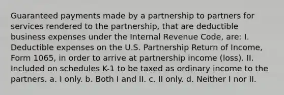 Guaranteed payments made by a partnership to partners for services rendered to the partnership, that are deductible business expenses under the Internal Revenue Code, are: I. Deductible expenses on the U.S. Partnership Return of Income, Form 1065, in order to arrive at partnership income (loss). II. Included on schedules K-1 to be taxed as ordinary income to the partners. a. I only. b. Both I and II. c. II only. d. Neither I nor II.