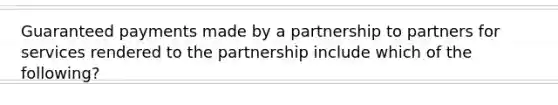 Guaranteed payments made by a partnership to partners for services rendered to the partnership include which of the following?