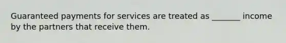 Guaranteed payments for services are treated as _______ income by the partners that receive them.