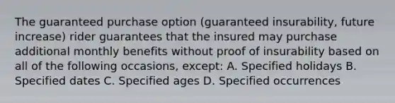 The guaranteed purchase option (guaranteed insurability, future increase) rider guarantees that the insured may purchase additional monthly benefits without proof of insurability based on all of the following occasions, except: A. Specified holidays B. Specified dates C. Specified ages D. Specified occurrences