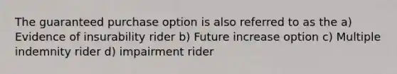 The guaranteed purchase option is also referred to as the a) Evidence of insurability rider b) Future increase option c) Multiple indemnity rider d) impairment rider