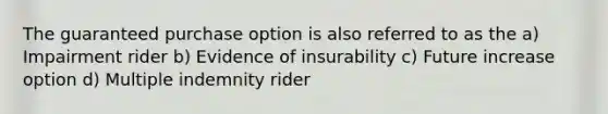 The guaranteed purchase option is also referred to as the a) Impairment rider b) Evidence of insurability c) Future increase option d) Multiple indemnity rider