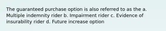 The guaranteed purchase option is also referred to as the a. Multiple indemnity rider b. Impairment rider c. Evidence of insurability rider d. Future increase option