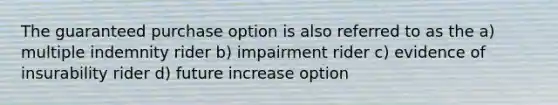 The guaranteed purchase option is also referred to as the a) multiple indemnity rider b) impairment rider c) evidence of insurability rider d) future increase option