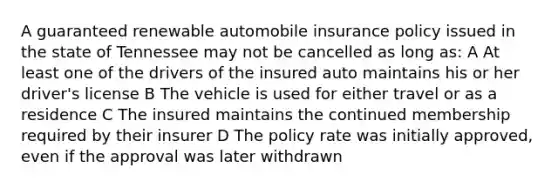 A guaranteed renewable automobile insurance policy issued in the state of Tennessee may not be cancelled as long as: A At least one of the drivers of the insured auto maintains his or her driver's license B The vehicle is used for either travel or as a residence C The insured maintains the continued membership required by their insurer D The policy rate was initially approved, even if the approval was later withdrawn