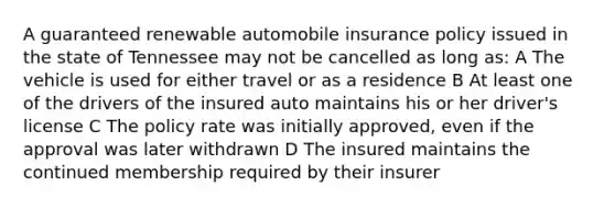 A guaranteed renewable automobile insurance policy issued in the state of Tennessee may not be cancelled as long as: A The vehicle is used for either travel or as a residence B At least one of the drivers of the insured auto maintains his or her driver's license C The policy rate was initially approved, even if the approval was later withdrawn D The insured maintains the continued membership required by their insurer