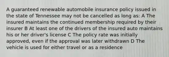 A guaranteed renewable automobile insurance policy issued in the state of Tennessee may not be cancelled as long as: A The insured maintains the continued membership required by their insurer B At least one of the drivers of the insured auto maintains his or her driver's license C The policy rate was initially approved, even if the approval was later withdrawn D The vehicle is used for either travel or as a residence