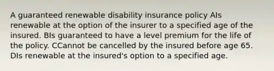 A guaranteed renewable disability insurance policy AIs renewable at the option of the insurer to a specified age of the insured. BIs guaranteed to have a level premium for the life of the policy. CCannot be cancelled by the insured before age 65. DIs renewable at the insured's option to a specified age.