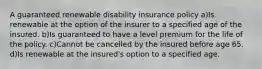 A guaranteed renewable disability insurance policy a)Is renewable at the option of the insurer to a specified age of the insured. b)Is guaranteed to have a level premium for the life of the policy. c)Cannot be cancelled by the insured before age 65. d)Is renewable at the insured's option to a specified age.