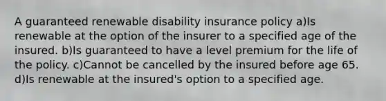 A guaranteed renewable disability insurance policy a)Is renewable at the option of the insurer to a specified age of the insured. b)Is guaranteed to have a level premium for the life of the policy. c)Cannot be cancelled by the insured before age 65. d)Is renewable at the insured's option to a specified age.