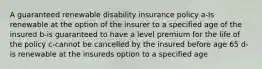 A guaranteed renewable disability insurance policy a-Is renewable at the option of the insurer to a specified age of the insured b-is guaranteed to have a level premium for the life of the policy c-cannot be cancelled by the insured before age 65 d-is renewable at the insureds option to a specified age