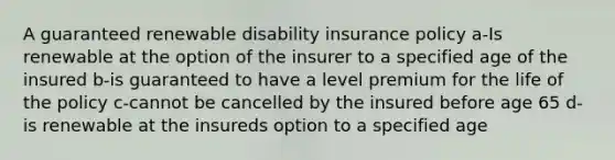 A guaranteed renewable disability insurance policy a-Is renewable at the option of the insurer to a specified age of the insured b-is guaranteed to have a level premium for the life of the policy c-cannot be cancelled by the insured before age 65 d-is renewable at the insureds option to a specified age