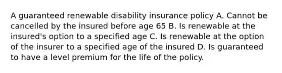 A guaranteed renewable disability insurance policy A. Cannot be cancelled by the insured before age 65 B. Is renewable at the insured's option to a specified age C. Is renewable at the option of the insurer to a specified age of the insured D. Is guaranteed to have a level premium for the life of the policy.